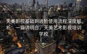 天美影视基础到进阶使用流程深度解析：一篇讲明白，天美艺术影视培训学校