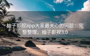柚子影视app大家最关心的问题：完整整理，柚子影视3.0