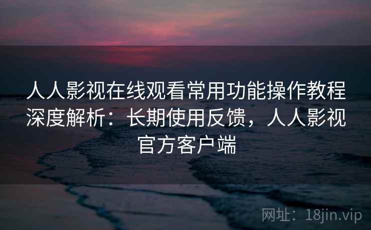 人人影视在线观看常用功能操作教程深度解析：长期使用反馈，人人影视官方客户端