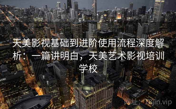 天美影视基础到进阶使用流程深度解析：一篇讲明白，天美艺术影视培训学校