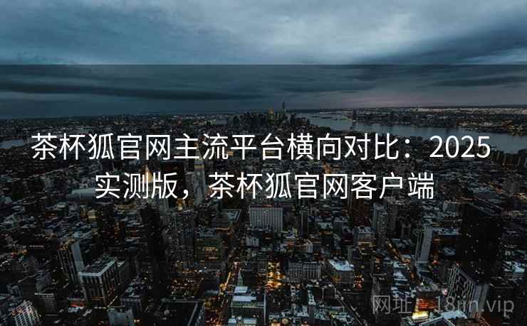 茶杯狐官网主流平台横向对比:2025 实测版,茶杯狐官网客户端 茶杯狐官网主流平台横向对比:2025 实测版,茶杯狐官网客户端