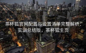 茶杯狐官网配置与设置清单完整解析：实测总结版，茶杯狐主页