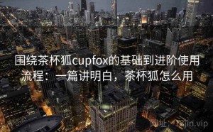 围绕茶杯狐cupfox的基础到进阶使用流程：一篇讲明白，茶杯狐怎么用