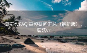 蘑菇tvFAQ 高频疑问汇总（最新版），蘑菇vr