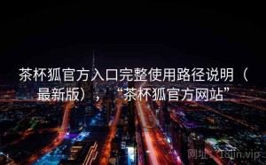 茶杯狐官方入口完整使用路径说明（最新版），“茶杯狐官方网站”