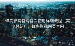 蜂鸟影院官网首次使用详细流程（实测总结），蜂鸟影视网页官网