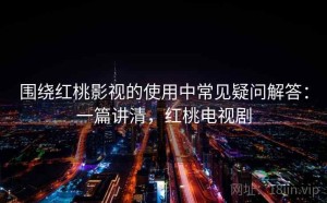 围绕红桃影视的使用中常见疑问解答：一篇讲清，红桃电视剧
