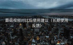 蘑菇视频对比后使用建议（长期使用反馈）