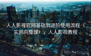 人人影视官网基础到进阶使用流程（实用向整理），人人影视教程