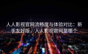 人人影视官网流畅度与体验对比：新手友好版，人人影视官网是哪个