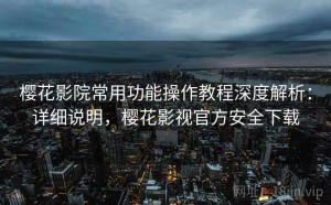 樱花影院常用功能操作教程深度解析：详细说明，樱花影视官方安全下载