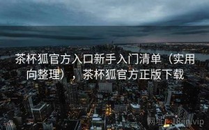 茶杯狐官方入口新手入门清单（实用向整理），茶杯狐官方正版下载