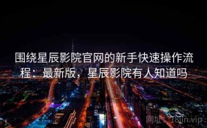 围绕星辰影院官网的新手快速操作流程：最新版，星辰影院有人知道吗