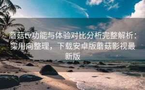 蘑菇tv功能与体验对比分析完整解析：实用向整理，下载安卓版蘑菇影视最新版