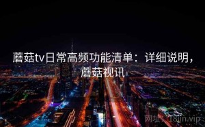 蘑菇tv日常高频功能清单：详细说明，蘑菇视讯
