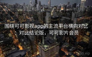 围绕可可影视app的主流平台横向对比：对比结论版，可可影片会员