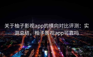 关于柚子影视app的横向对比评测：实测总结，柚子影视app可靠吗