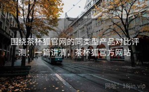 围绕茶杯狐官网的同类型产品对比评测：一篇讲清，茶杯狐官方网站