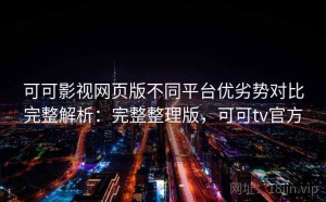 可可影视网页版不同平台优劣势对比完整解析：完整整理版，可可tv官方