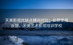 天美影视优缺点横向对比：长期使用反馈，天美艺术影视培训学校