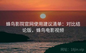 蜂鸟影院官网使用建议清单：对比结论版，蜂鸟电影视频