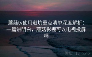 蘑菇tv使用避坑重点清单深度解析：一篇讲明白，蘑菇影视可以电视投屏吗