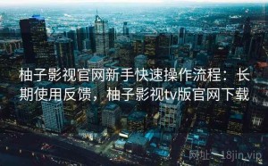 柚子影视官网新手快速操作流程：长期使用反馈，柚子影视tv版官网下载