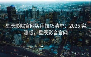 星辰影院官网实用技巧清单：2025 实测版，星辰影音官网