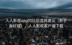 人人影视app对比后选择建议（新手友好版），人人影视客户端下载