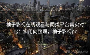 柚子影视在线观看与同类平台真实对比：实用向整理，柚子影视pc