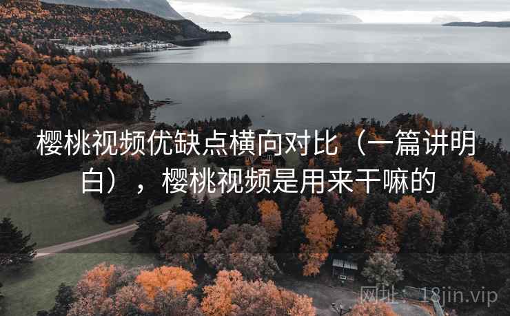 樱桃视频优缺点横向对比（一篇讲明白），樱桃视频是用来干嘛的