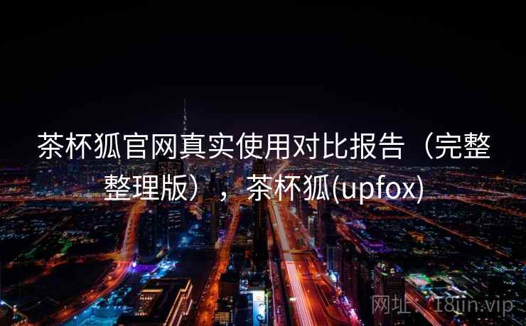 茶杯狐官网真实使用对比报告（完整整理版），茶杯狐(upfox)