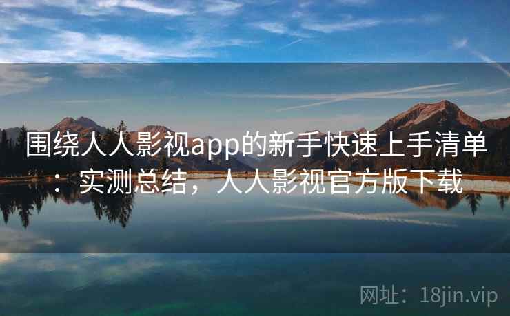 围绕人人影视app的新手快速上手清单：实测总结，人人影视官方版下载