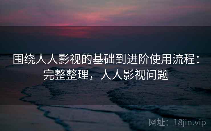 围绕人人影视的基础到进阶使用流程:完整整理,人人影视问题 围绕人人影视的基础到进阶使用流程:完整整理,人人影视问题