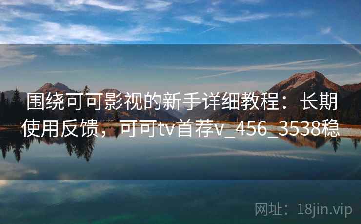 围绕可可影视的新手详细教程：长期使用反馈，可可tv首荐v_456_3538稳