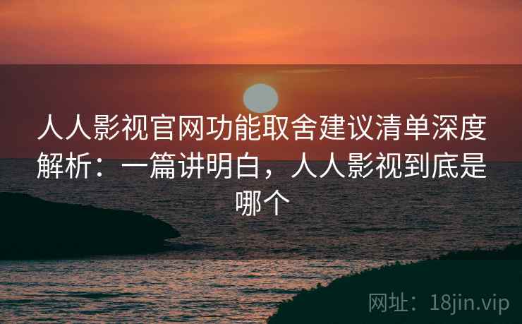 人人影视官网功能取舍建议清单深度解析：一篇讲明白，人人影视到底是哪个