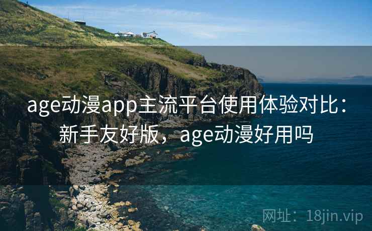 age动漫app主流平台使用体验对比：新手友好版，age动漫好用吗