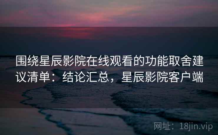 围绕星辰影院在线观看的功能取舍建议清单：结论汇总，星辰影院客户端