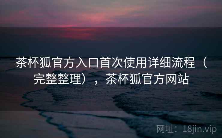 茶杯狐官方入口首次使用详细流程（完整整理），茶杯狐官方网站