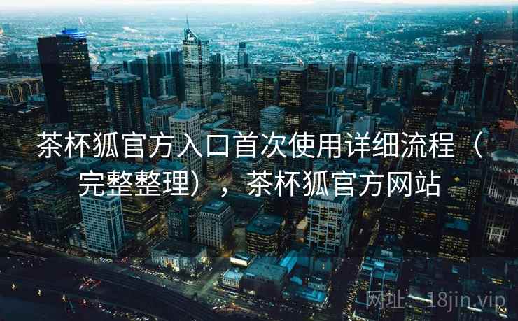 茶杯狐官方入口首次使用详细流程（完整整理），茶杯狐官方网站