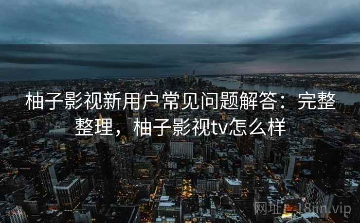 柚子影视新用户常见问题解答：完整整理，柚子影视tv怎么样