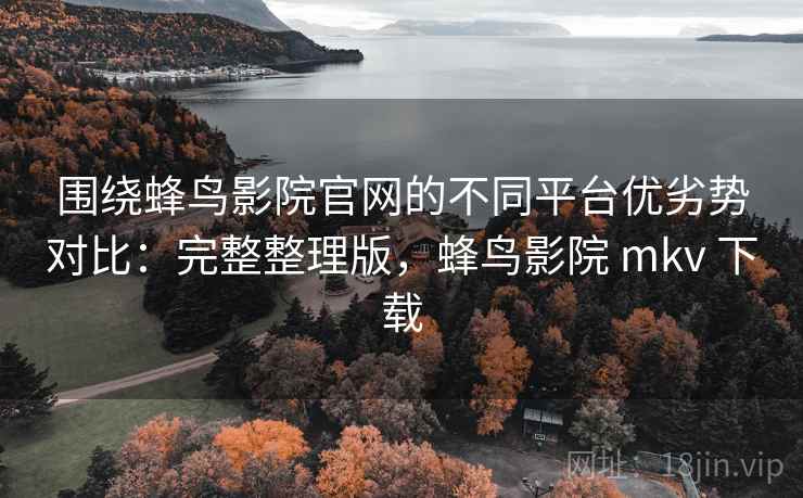 围绕蜂鸟影院官网的不同平台优劣势对比：完整整理版，蜂鸟影院 mkv 下载
