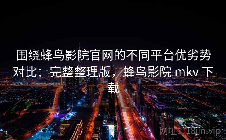 围绕蜂鸟影院官网的不同平台优劣势对比：完整整理版，蜂鸟影院 mkv 下载