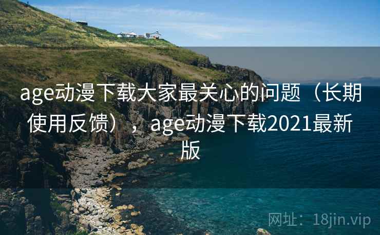 age动漫下载大家最关心的问题（长期使用反馈），age动漫下载2021最新版