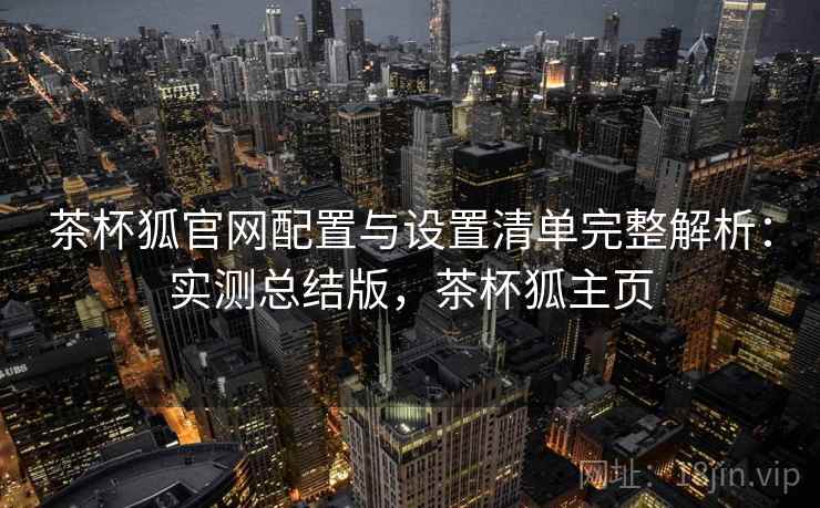 茶杯狐官网配置与设置清单完整解析：实测总结版，茶杯狐主页