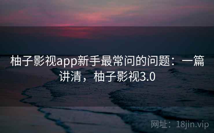 柚子影视app新手最常问的问题：一篇讲清，柚子影视3.0