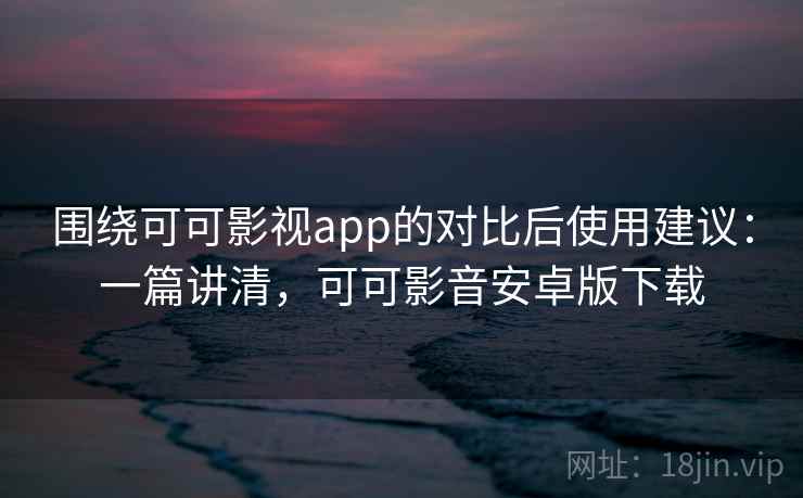 围绕可可影视app的对比后使用建议：一篇讲清，可可影音安卓版下载