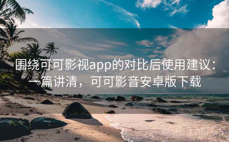 围绕可可影视app的对比后使用建议：一篇讲清，可可影音安卓版下载