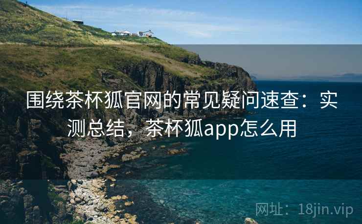 围绕茶杯狐官网的常见疑问速查：实测总结，茶杯狐app怎么用