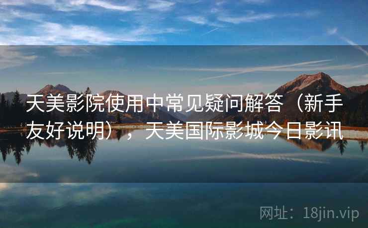 天美影院使用中常见疑问解答（新手友好说明），天美国际影城今日影讯